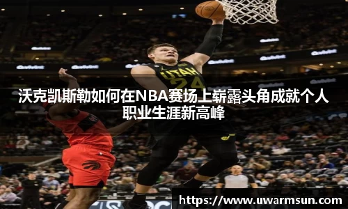 沃克凯斯勒如何在NBA赛场上崭露头角成就个人职业生涯新高峰