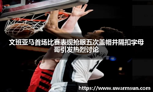 文班亚马首场比赛表现抢眼五次盖帽并隔扣字母哥引发热烈讨论